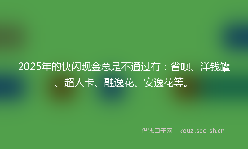 2025年的快闪现金总是不通过有：省呗、洋钱罐、超人卡、融逸花、安逸花等。