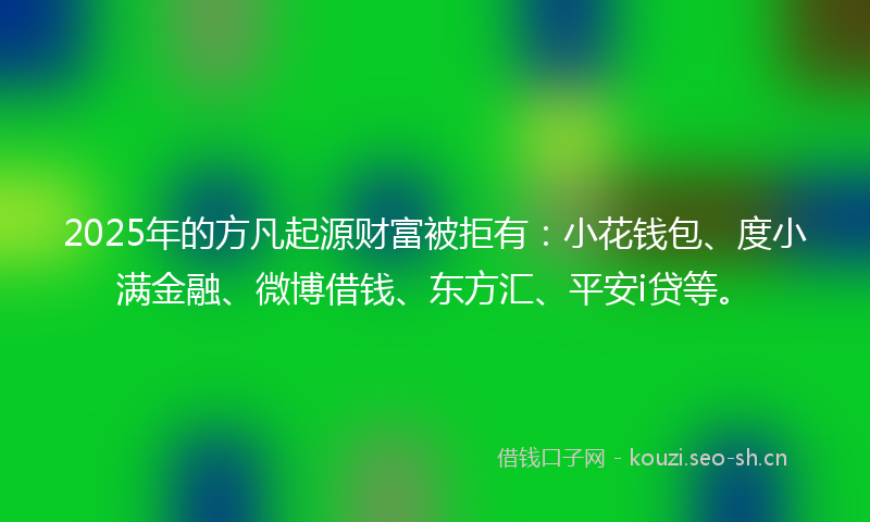 2025年的方凡起源财富被拒有：小花钱包、度小满金融、微博借钱、东方汇、平安i贷等。