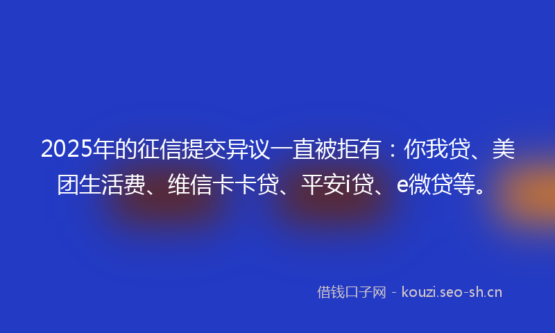 2025年的征信提交异议一直被拒有：你我贷、美团生活费、维信卡卡贷、平安i贷、e微贷等。