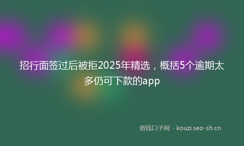 招行面签过后被拒2025年精选，概括5个逾期太多仍可下款的app
