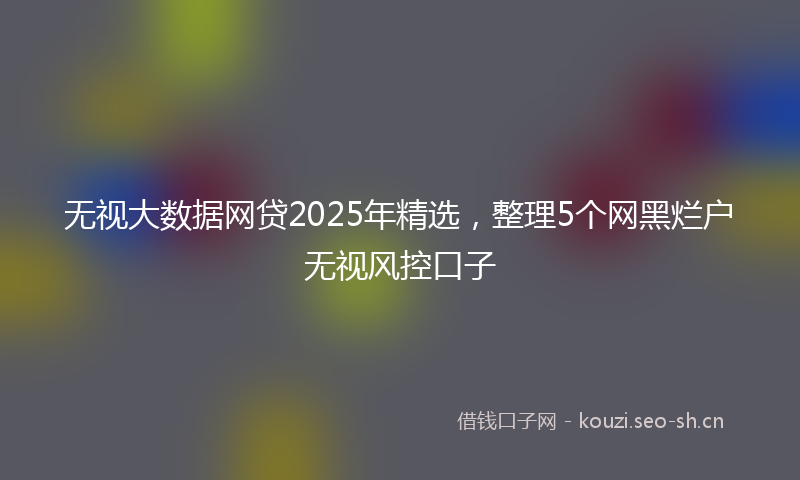 无视大数据网贷2025年精选,整理5个网黑烂户无视风控口子