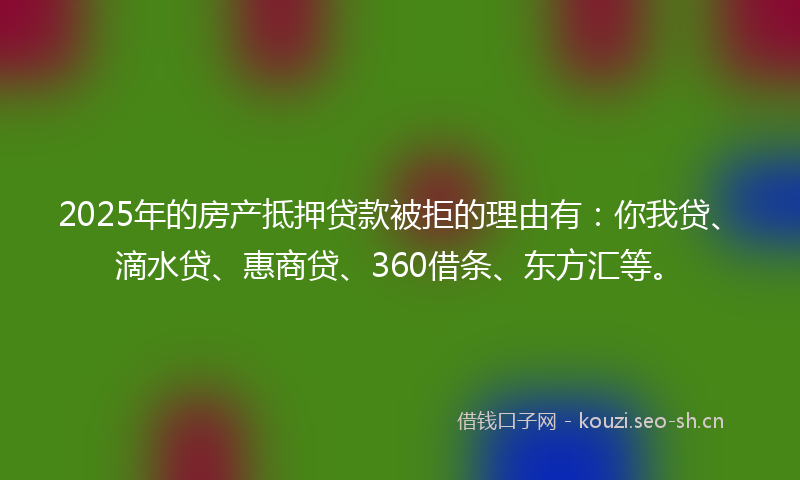 2025年的房产抵押贷款被拒的理由有：你我贷、滴水贷、惠商贷、360借条、东方汇等。