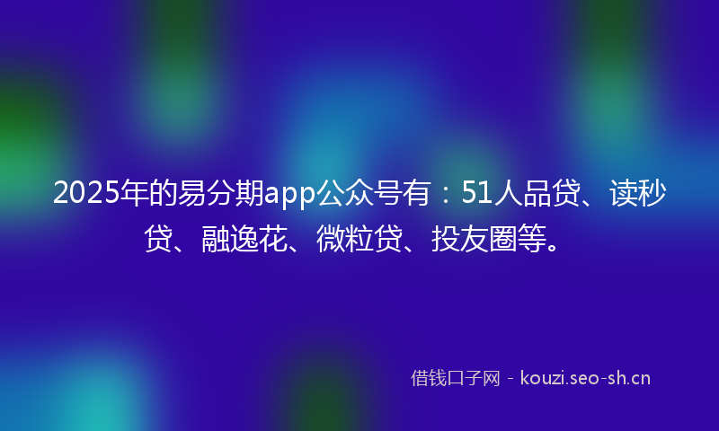 2025年的易分期app公众号有：51人品贷、读秒贷、融逸花、微粒贷、投友圈等。