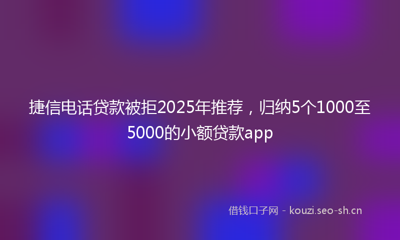 捷信电话贷款被拒2025年推荐，归纳5个1000至5000的小额贷款app