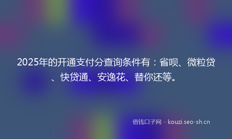 2025年的开通支付分查询条件有：省呗、微粒贷、快贷通、安逸花、替你还等。