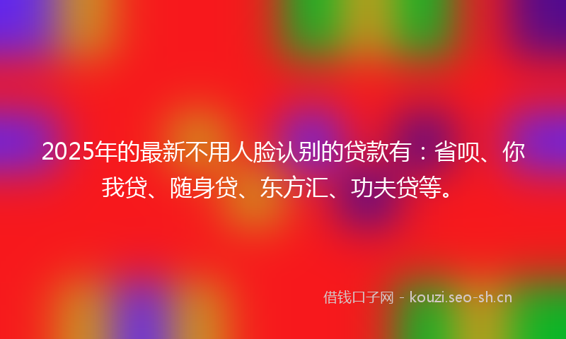 2025年的最新不用人脸认别的贷款有：省呗、你我贷、随身贷、东方汇、功夫贷等。