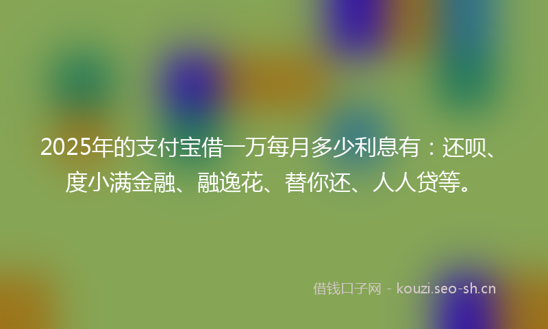 2025年的支付宝借一万每月多少利息有：还呗、度小满金融、融逸花、替你还、人人贷等。
