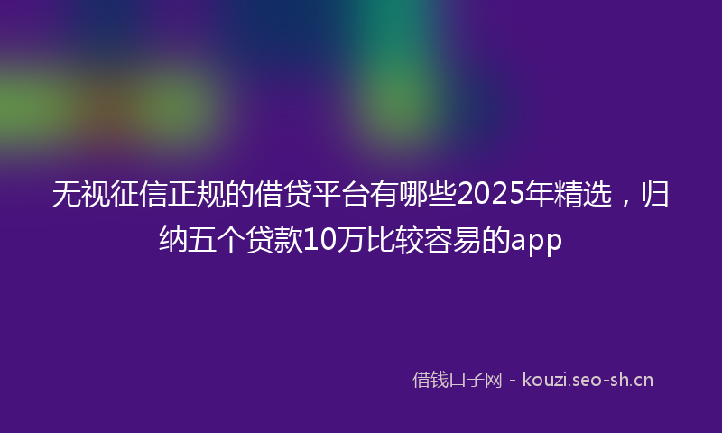 无视征信正规的借贷平台有哪些2025年精选，归纳五个贷款10万比较容易的app