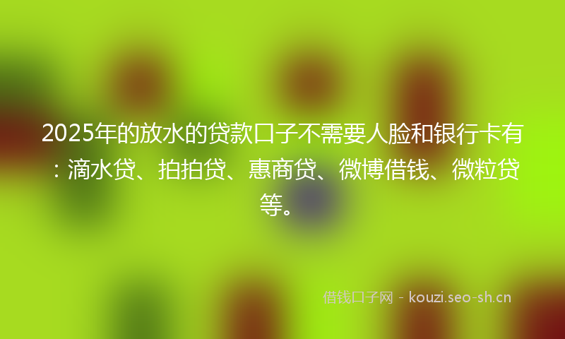 2025年的放水的贷款口子不需要人脸和银行卡有：滴水贷、拍拍贷、惠商贷、微博借钱、微粒贷等。