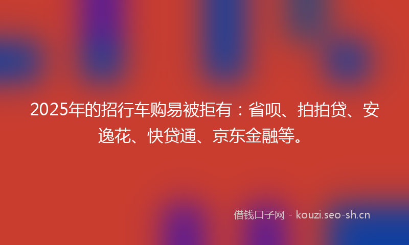2025年的招行车购易被拒有：省呗、拍拍贷、安逸花、快贷通、京东金融等。