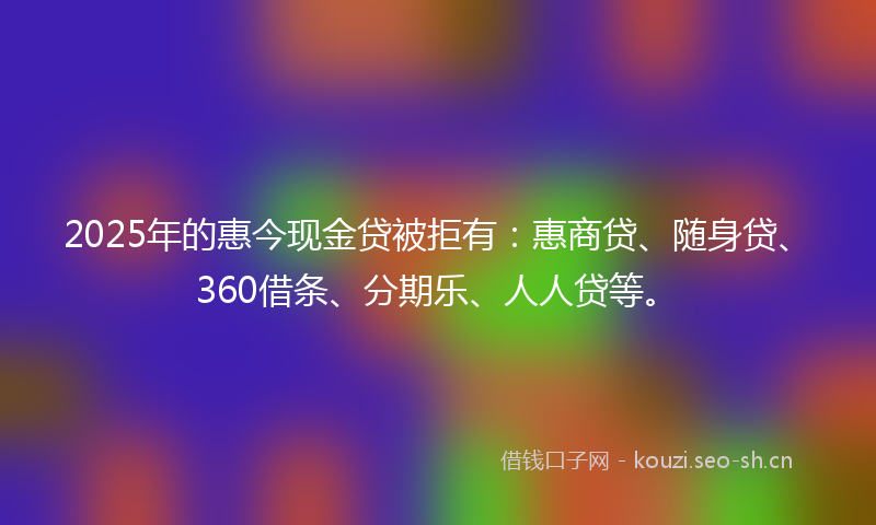 2025年的惠今现金贷被拒有：惠商贷、随身贷、360借条、分期乐、人人贷等。