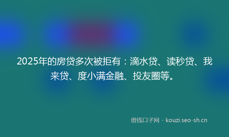 2025年的房贷多次被拒有：滴水贷、读秒贷、我来贷、度小满金融、投友圈等。