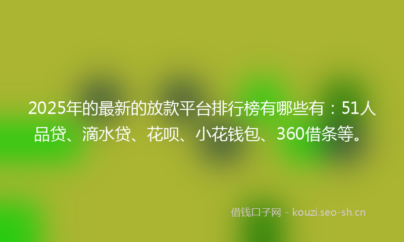 2025年的最新的放款平台排行榜有哪些有：51人品贷、滴水贷、花呗、小花钱包、360借条等。