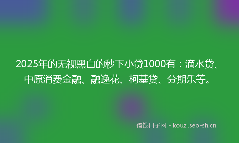2025年的无视黑白的秒下小贷1000有：滴水贷、中原消费金融、融逸花、柯基贷、分期乐等。