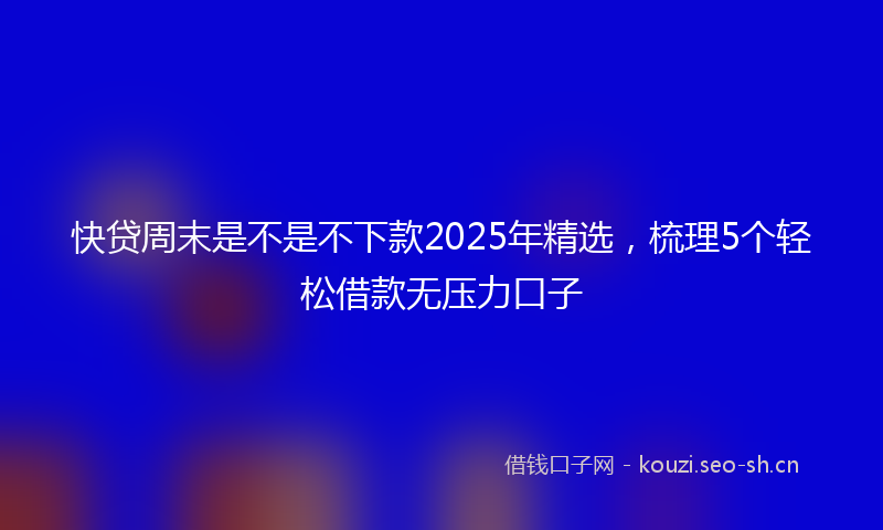 快贷周末是不是不下款2025年精选，梳理5个轻松借款无压力口子