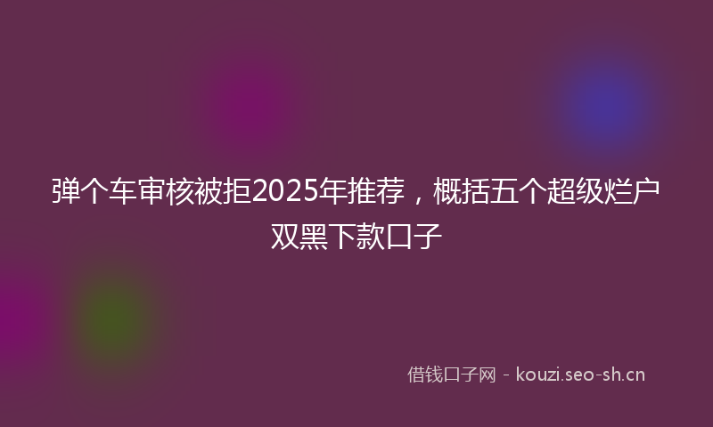 弹个车审核被拒2025年推荐，概括五个超级烂户双黑下款口子