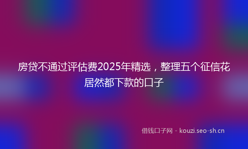房贷不通过评估费2025年精选，整理五个征信花居然都下款的口子