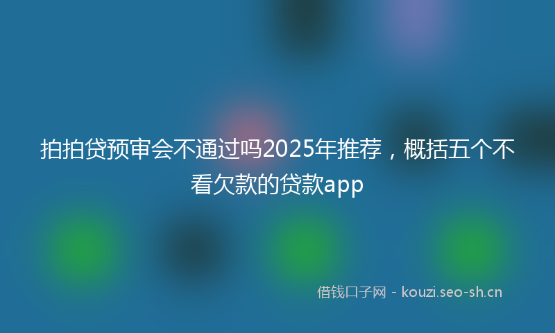 拍拍贷预审会不通过吗2025年推荐，概括五个不看欠款的贷款app
