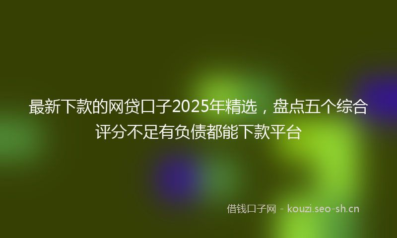 最新下款的网贷口子2025年精选，盘点五个综合评分不足有负债都能下款平台