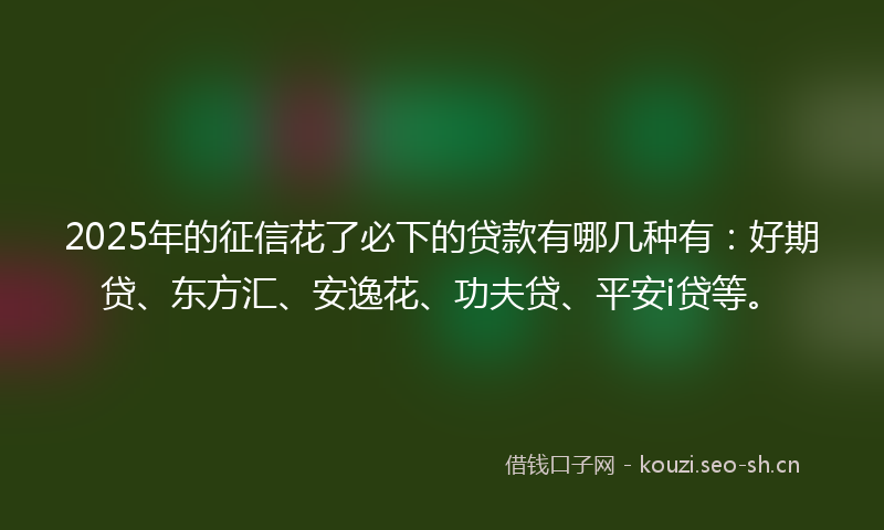 2025年的征信花了必下的贷款有哪几种有：好期贷、东方汇、安逸花、功夫贷、平安i贷等。