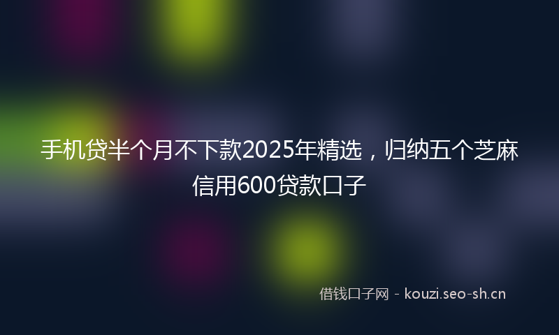 手机贷半个月不下款2025年精选，归纳五个芝麻信用600贷款口子