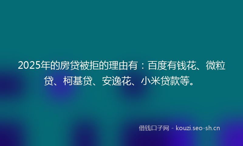2025年的房贷被拒的理由有：百度有钱花、微粒贷、柯基贷、安逸花、小米贷款等。