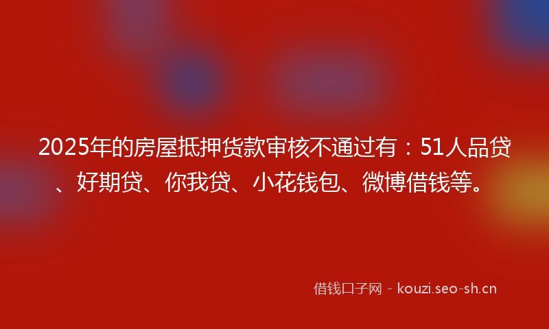 2025年的房屋抵押货款审核不通过有：51人品贷、好期贷、你我贷、小花钱包、微博借钱等。