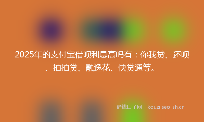 2025年的支付宝借呗利息高吗有：你我贷、还呗、拍拍贷、融逸花、快贷通等。