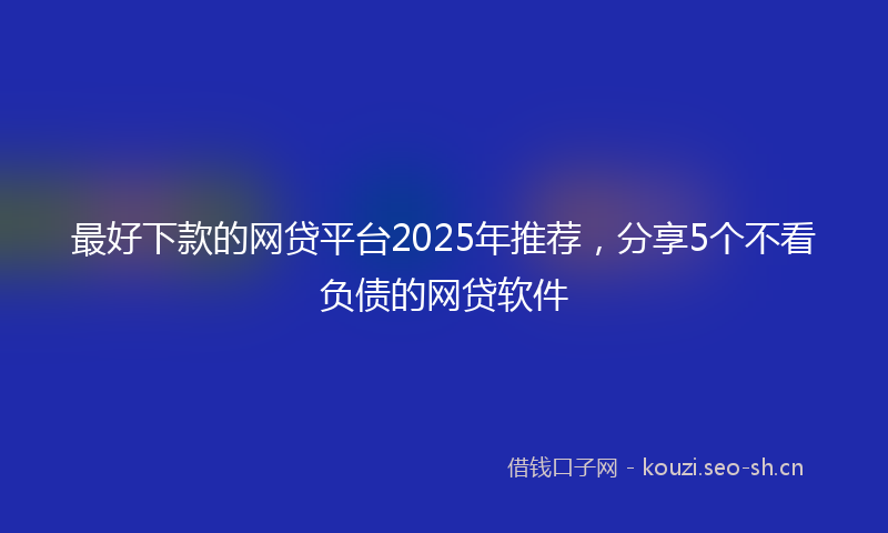 最好下款的网贷平台2025年推荐，分享5个不看负债的网贷软件