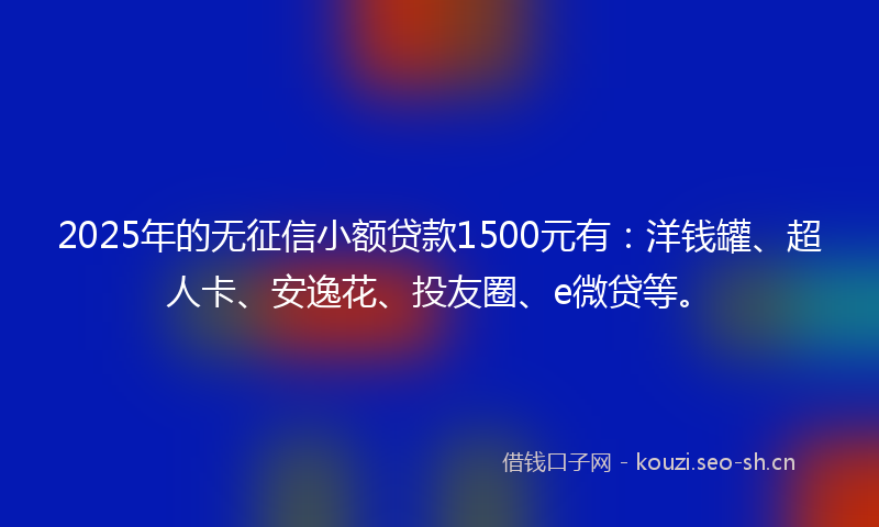 2025年的无征信小额贷款1500元有：洋钱罐、超人卡、安逸花、投友圈、e微贷等。