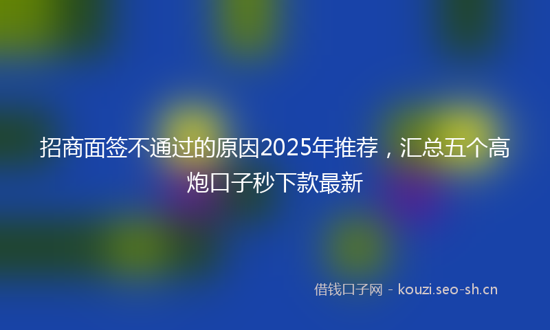 招商面签不通过的原因2025年推荐，汇总五个高炮口子秒下款最新