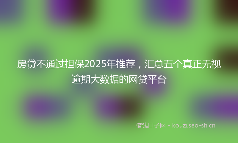 房贷不通过担保2025年推荐，汇总五个真正无视逾期大数据的网贷平台