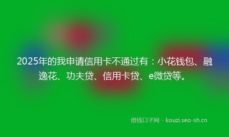 2025年的我申请信用卡不通过有：小花钱包、融逸花、功夫贷、信用卡贷、e微贷等。