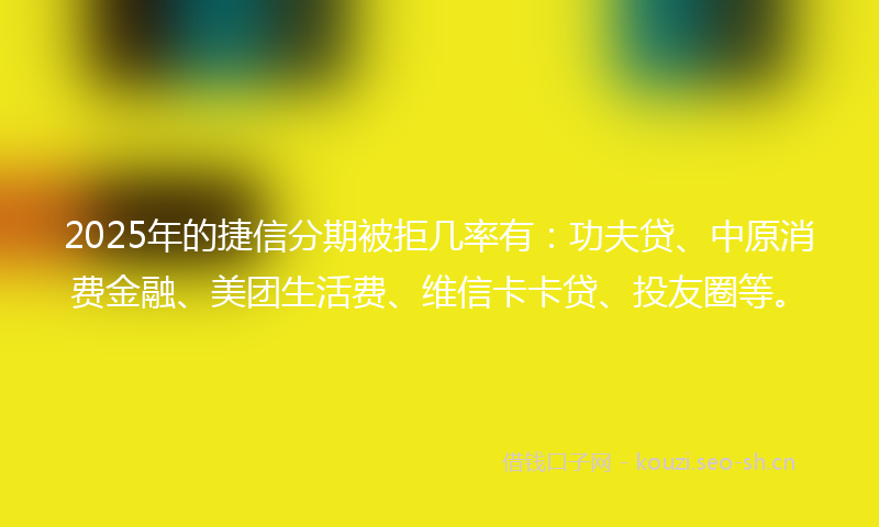 2025年的捷信分期被拒几率有：功夫贷、中原消费金融、美团生活费、维信卡卡贷、投友圈等。