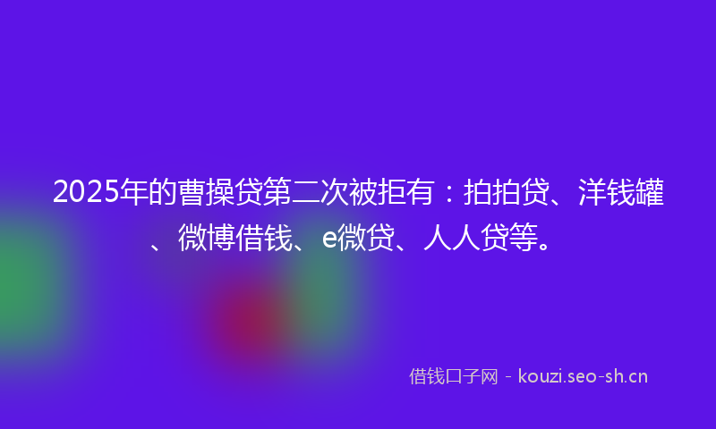 2025年的曹操贷第二次被拒有：拍拍贷、洋钱罐、微博借钱、e微贷、人人贷等。
