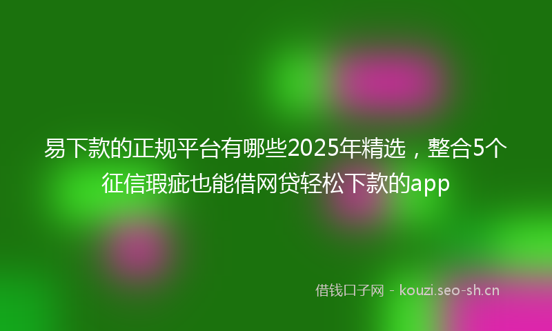 易下款的正规平台有哪些2025年精选，整合5个征信瑕疵也能借网贷轻松下款的app