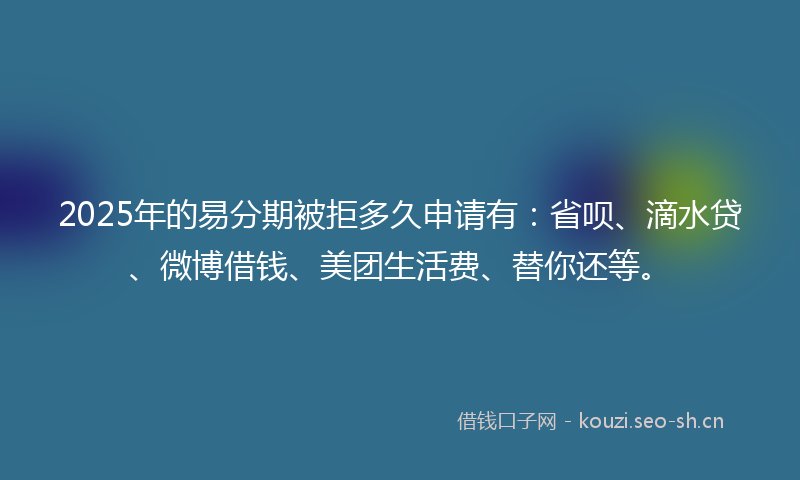 2025年的易分期被拒多久申请有：省呗、滴水贷、微博借钱、美团生活费、替你还等。