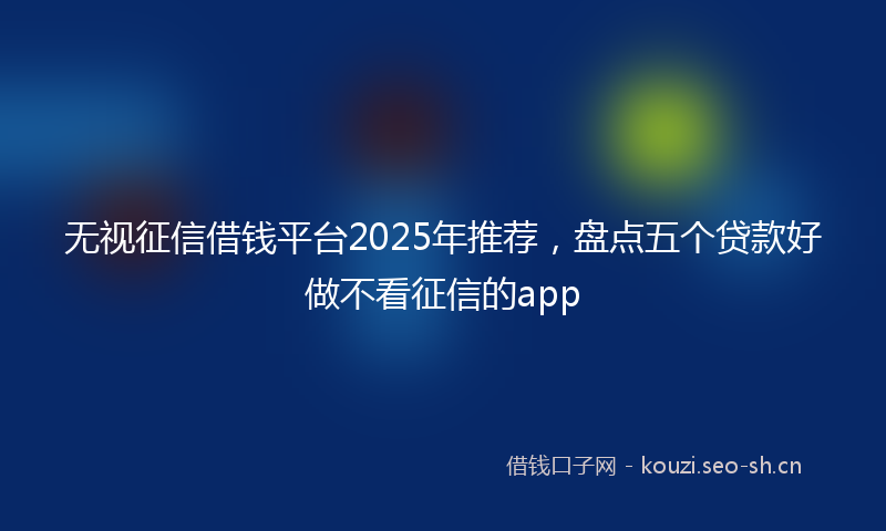 无视征信借钱平台2025年推荐，盘点五个贷款好做不看征信的app