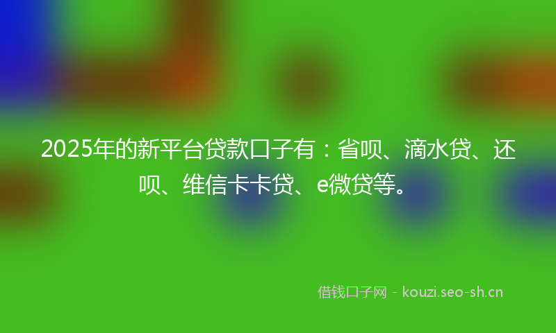 2025年的新平台贷款口子有：省呗、滴水贷、还呗、维信卡卡贷、e微贷等。
