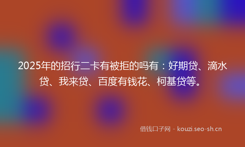 2025年的招行二卡有被拒的吗有：好期贷、滴水贷、我来贷、百度有钱花、柯基贷等。