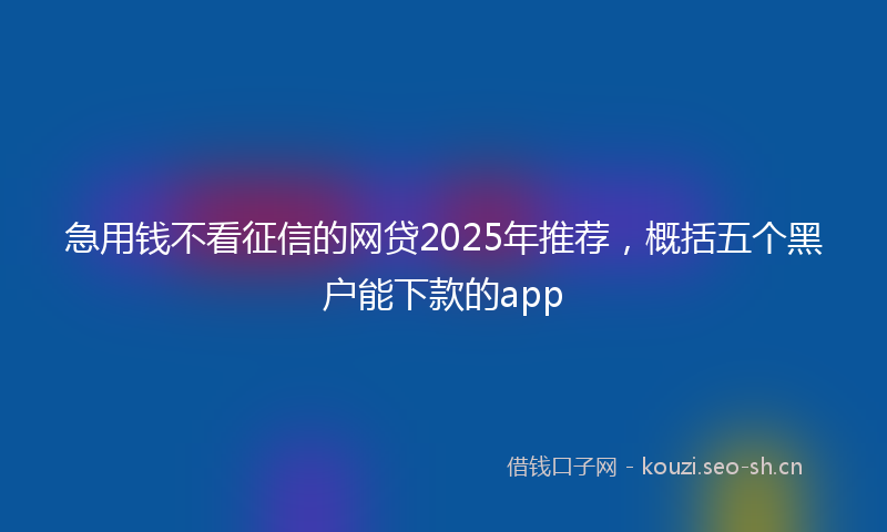 急用钱不看征信的网贷2025年推荐，概括五个黑户能下款的app