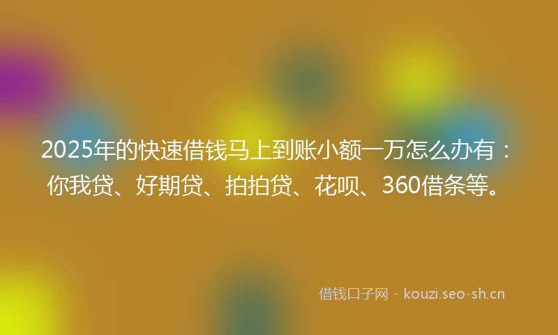 2025年的快速借钱马上到账小额一万怎么办有：你我贷、好期贷、拍拍贷、花呗、360借条等。