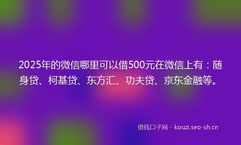 2025年的微信哪里可以借500元在微信上有：随身贷、柯基贷、东方汇、功夫贷、京东金融等。