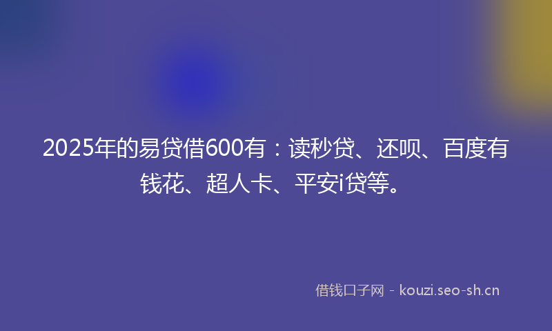 2025年的易贷借600有：读秒贷、还呗、百度有钱花、超人卡、平安i贷等。