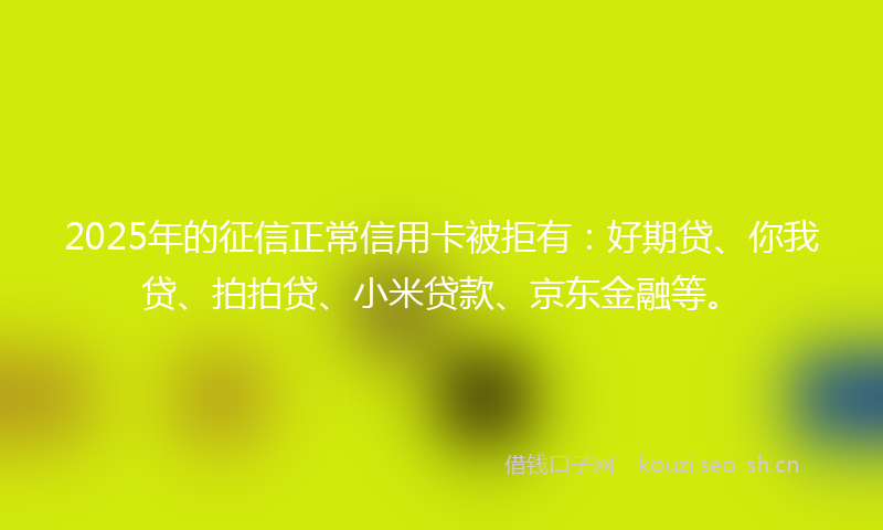 2025年的征信正常信用卡被拒有：好期贷、你我贷、拍拍贷、小米贷款、京东金融等。