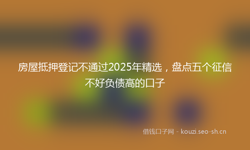 房屋抵押登记不通过2025年精选，盘点五个征信不好负债高的口子