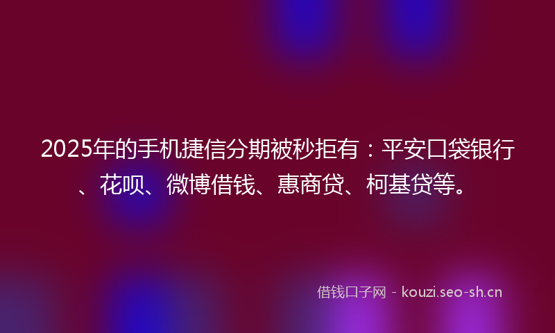 2025年的手机捷信分期被秒拒有：平安口袋银行、花呗、微博借钱、惠商贷、柯基贷等。