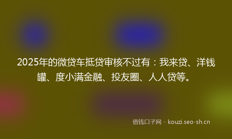 2025年的微贷车抵贷审核不过有：我来贷、洋钱罐、度小满金融、投友圈、人人贷等。