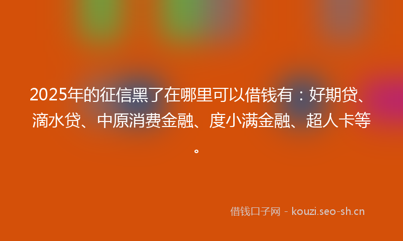 2025年的征信黑了在哪里可以借钱有：好期贷、滴水贷、中原消费金融、度小满金融、超人卡等。