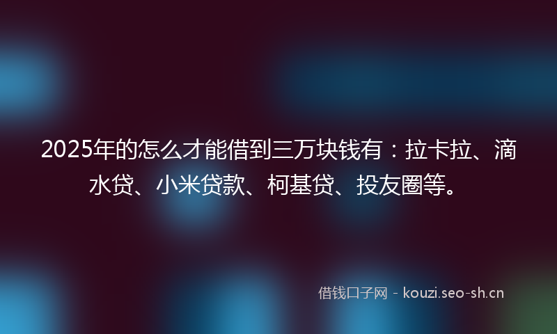 2025年的怎么才能借到三万块钱有：拉卡拉、滴水贷、小米贷款、柯基贷、投友圈等。